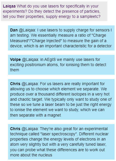 A screenshot from a live chat. Laiqaa types "What do you use lasers for specifically in your experiments? Do they detect the presence of particles, tell you their
properties, supply energy to a sampleetc?" 
Dan responds " I use lasers to supply charge for sensors I am testing. We essentially measure a ratio of "Charge
Measured"/"Charge Injected" to measure the gain of a device, which is an important characteristic for a detector"
Volpe responds "in AEgIS we mainly use lasers for exciting positronium atoms, for ionising them to detect them"
Chris responds "For us lasers are really important for allowing us to choose which element we separate. We produce over a
thousand different isotopes in a very hot and chaotic target. We typically only want to study one of these so we tune a laser
beam to be just the right energy to ionise the element we want to study, which we can then separate with a magnet. They're also great for an experimental technique called "laser spectroscopy". Different nuclear properties
change the energy levels of electrons in an atom very slightly but with a very carefully tuned laser, you can probe what these
differences are to work out more about the nucleus"

